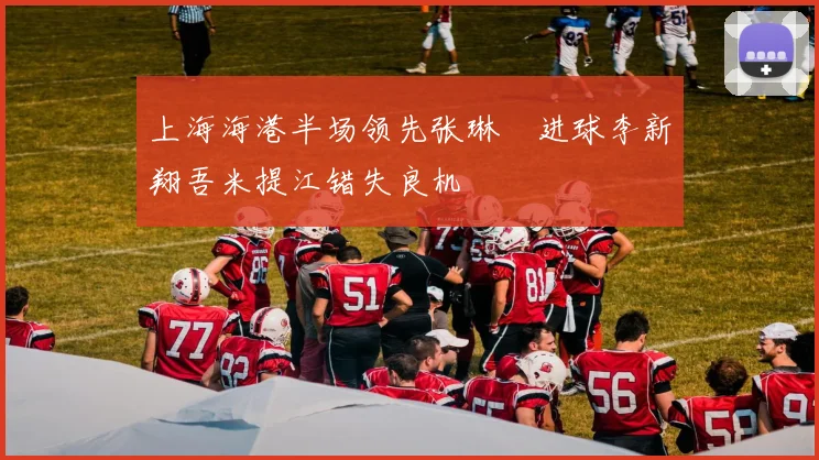 上海海港半场领先张琳芃进球李新翔吾米提江错失良机