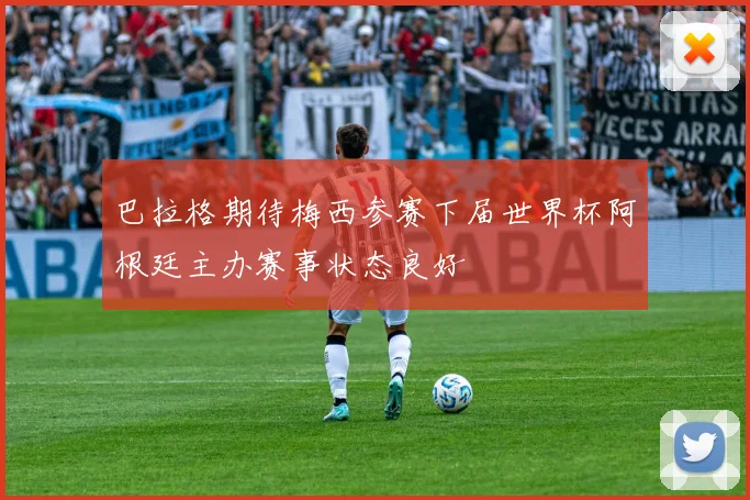 巴拉格期待梅西参赛下届世界杯阿根廷主办赛事状态良好