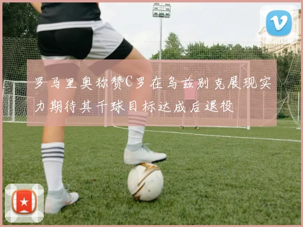 罗马里奥称赞C罗在乌兹别克展现实力期待其千球目标达成后退役