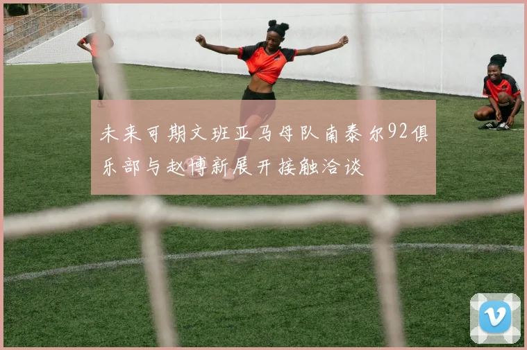 未来可期文班亚马母队南泰尔92俱乐部与赵博新展开接触洽谈