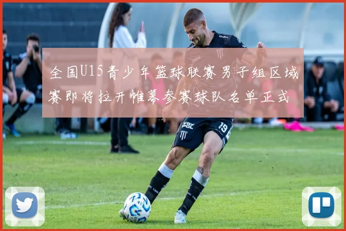 全国U15青少年篮球联赛男子组区域赛即将拉开帷幕参赛球队名单正式公布
