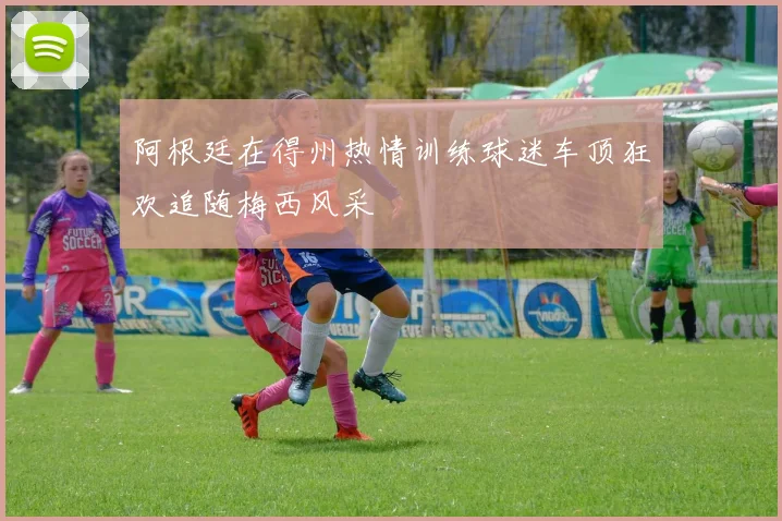 阿根廷在得州热情训练球迷车顶狂欢追随梅西风采