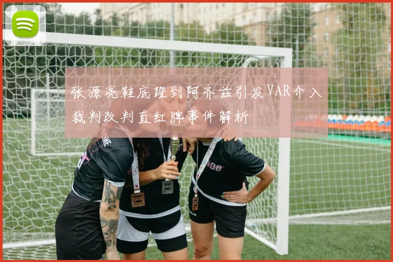 张源亮鞋底蹬到阿齐兹引发VAR介入裁判改判直红牌事件解析