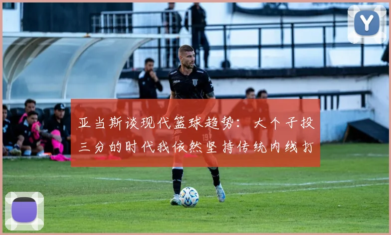 亚当斯谈现代篮球趋势：大个子投三分的时代我依然坚持传统内线打法
