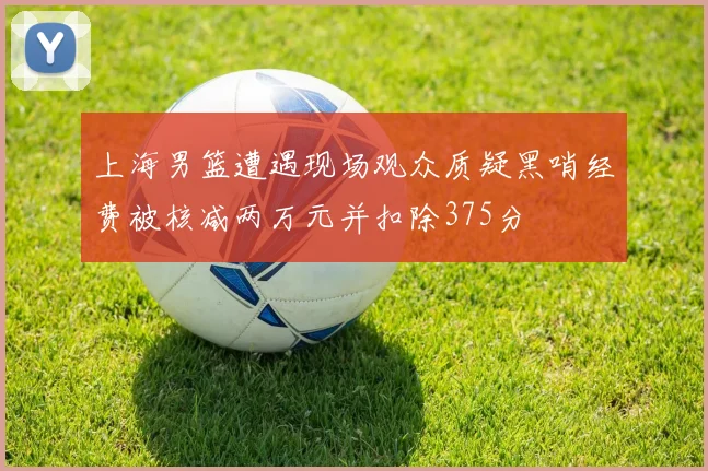 上海男篮遭遇现场观众质疑黑哨经费被核减两万元并扣除375分
