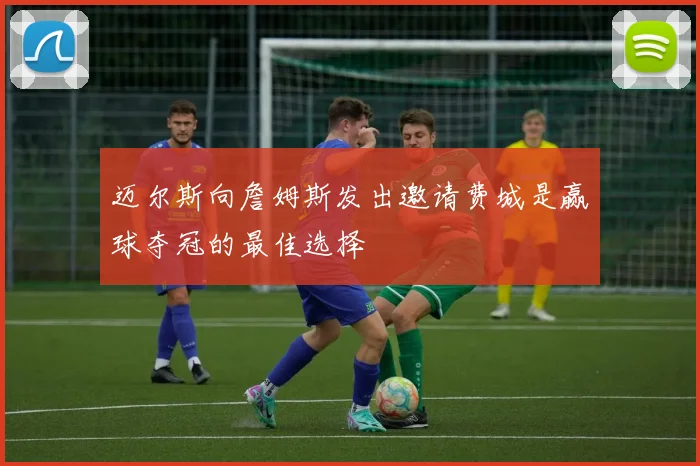 迈尔斯向詹姆斯发出邀请费城是赢球夺冠的最佳选择