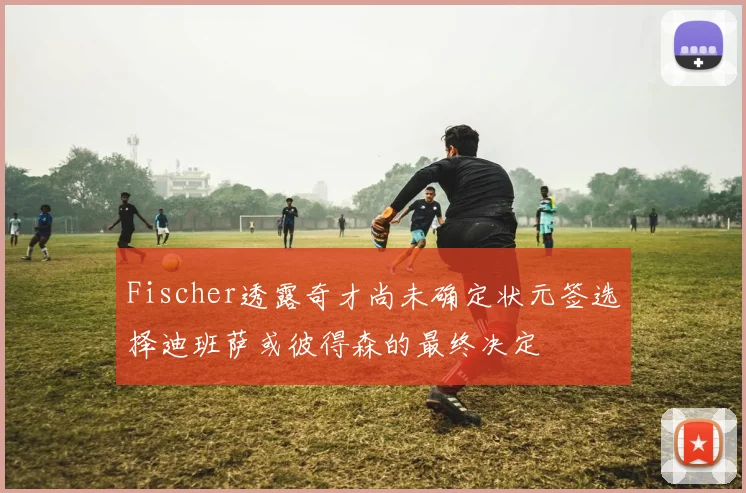 Fischer透露奇才尚未确定状元签选择迪班萨或彼得森的最终决定