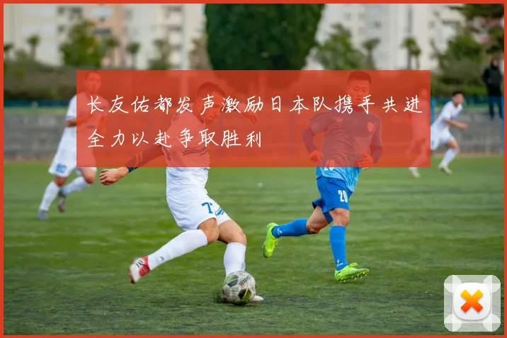 长友佑都发声激励日本队携手共进全力以赴争取胜利
