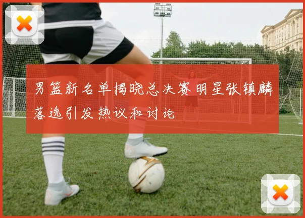 男篮新名单揭晓总决赛明星张镇麟落选引发热议和讨论