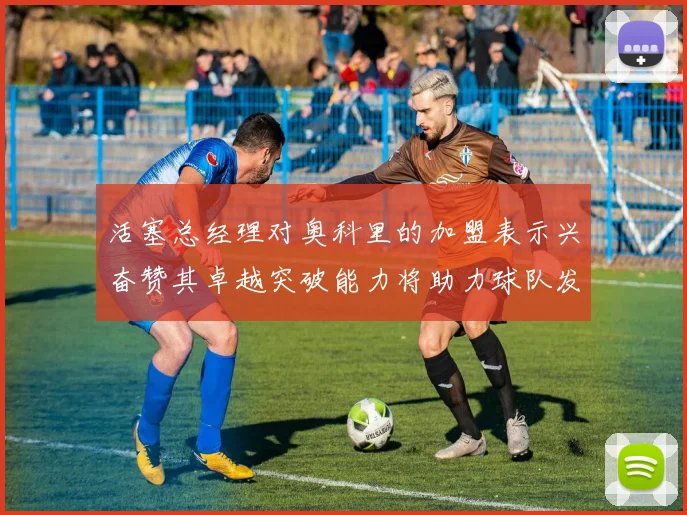 活塞总经理对奥科里的加盟表示兴奋赞其卓越突破能力将助力球队发展