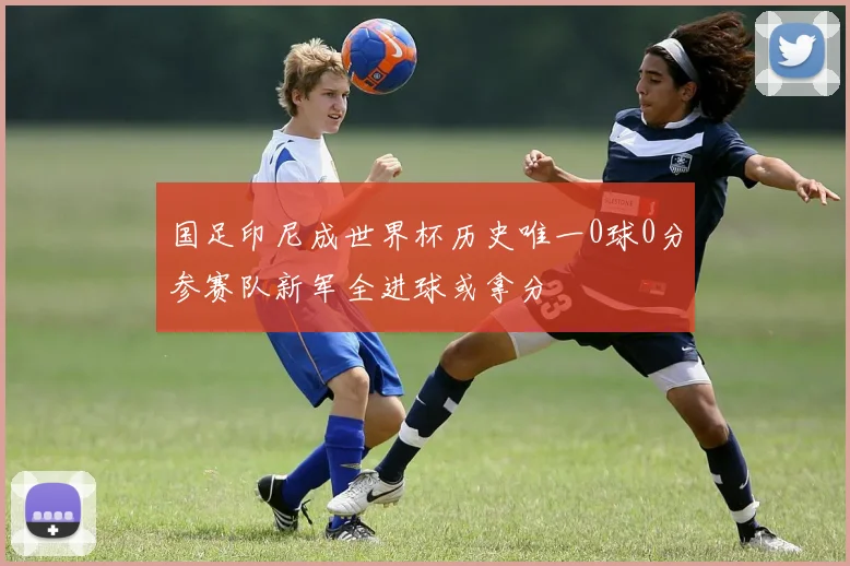 国足印尼成世界杯历史唯一0球0分参赛队新军全进球或拿分