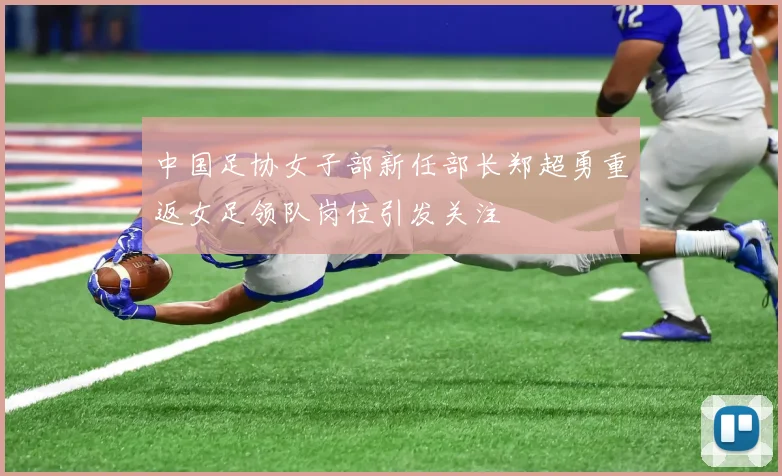 中国足协女子部新任部长郑超勇重返女足领队岗位引发关注