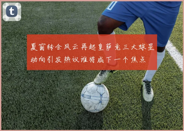 夏窗转会风云再起皇萨竞三大球星动向引发热议谁将成下一个焦点