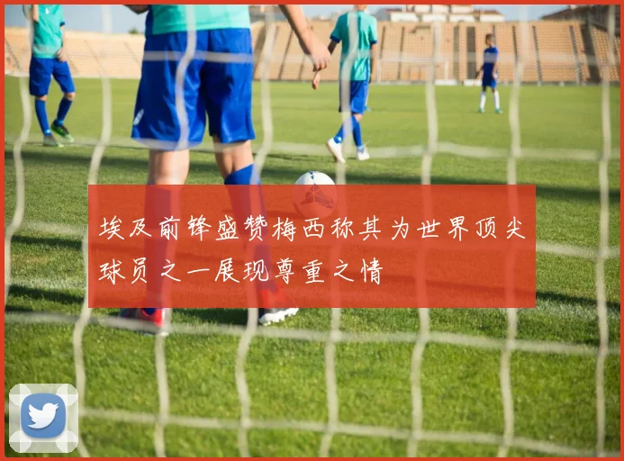埃及前锋盛赞梅西称其为世界顶尖球员之一展现尊重之情