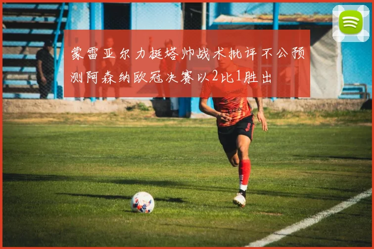 蒙雷亚尔力挺塔帅战术批评不公预测阿森纳欧冠决赛以2比1胜出