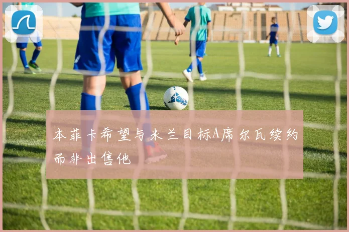 本菲卡希望与米兰目标A席尔瓦续约而非出售他