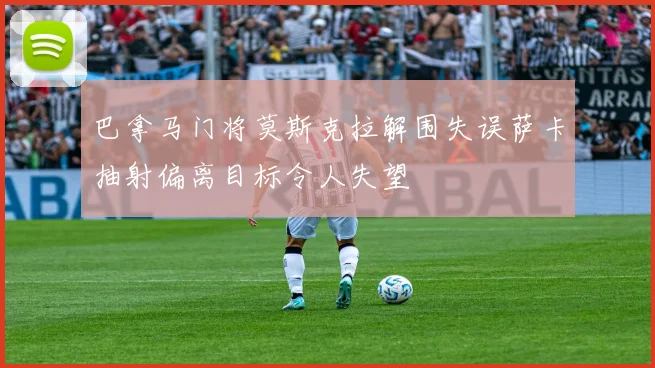 巴拿马门将莫斯克拉解围失误萨卡抽射偏离目标令人失望