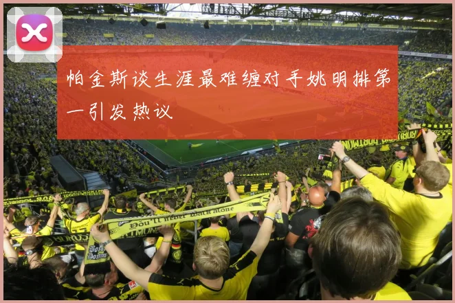 帕金斯谈生涯最难缠对手姚明排第一引发热议