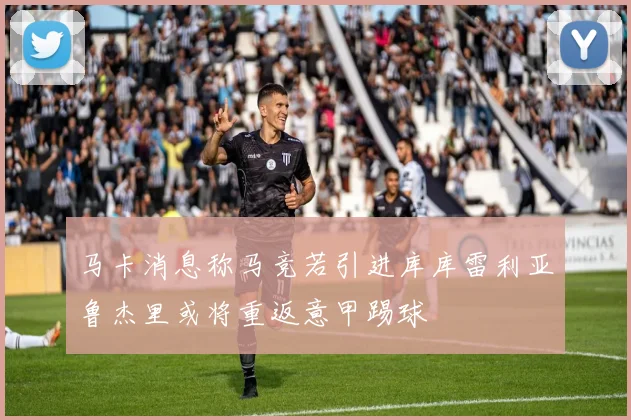 马卡消息称马竞若引进库库雷利亚鲁杰里或将重返意甲踢球