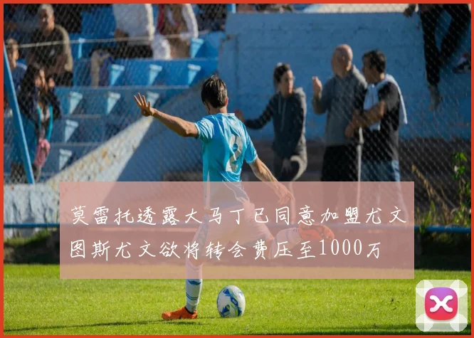 莫雷托透露大马丁已同意加盟尤文图斯尤文欲将转会费压至1000万