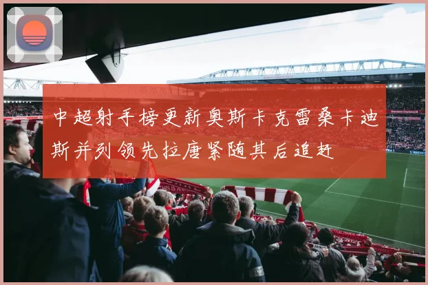 中超射手榜更新奥斯卡克雷桑卡迪斯并列领先拉唐紧随其后追赶