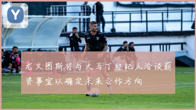 尤文图斯将与大马丁经纪人洽谈薪资事宜以确定未来合作方向