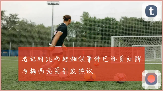 名记对比两起相似事件巴洛贡红牌与梅西无罚引发热议