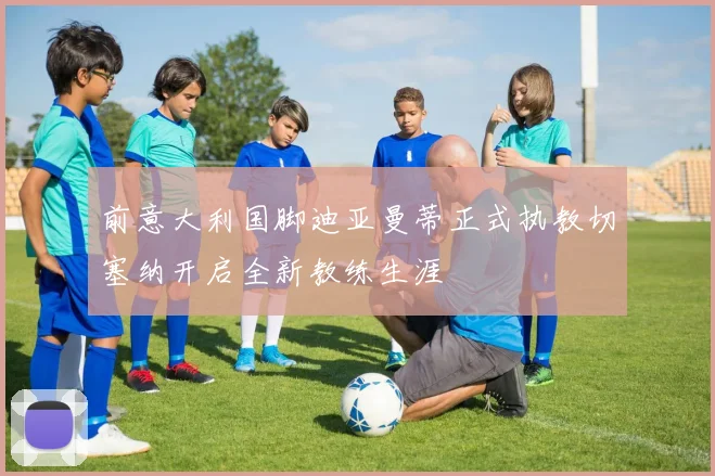 前意大利国脚迪亚曼蒂正式执教切塞纳开启全新教练生涯