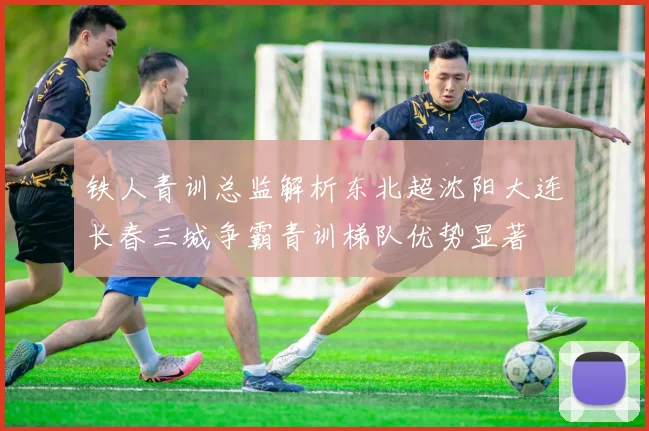 铁人青训总监解析东北超沈阳大连长春三城争霸青训梯队优势显著