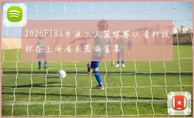 2026FIBA开放三人篮球赛以清科技杯在上海浦东圆满落幕